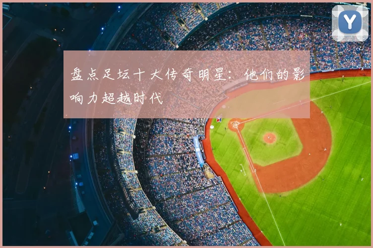 盘点足坛十大传奇明星:他们的影响力超越时代