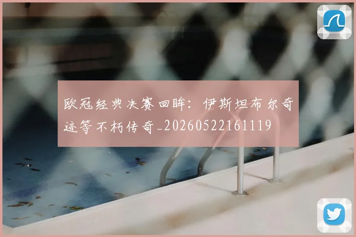 欧冠经典决赛回眸：伊斯坦布尔奇迹等不朽传奇_20260522161119