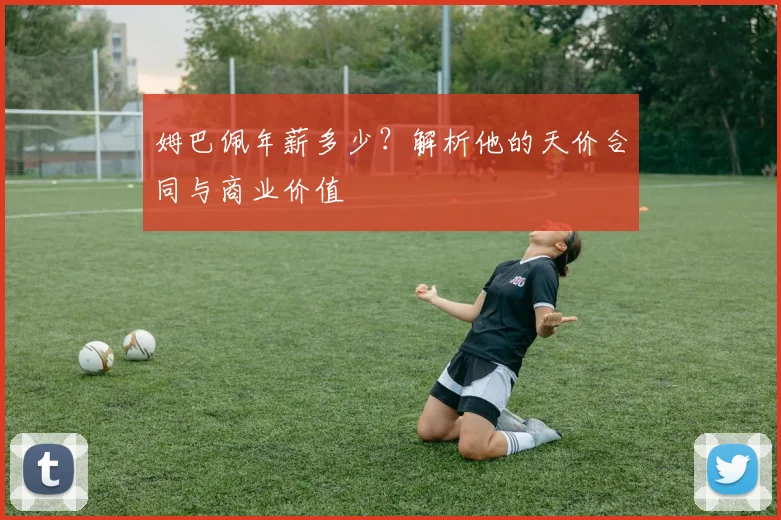 姆巴佩年薪多少?解析他的天价合同与商业价值