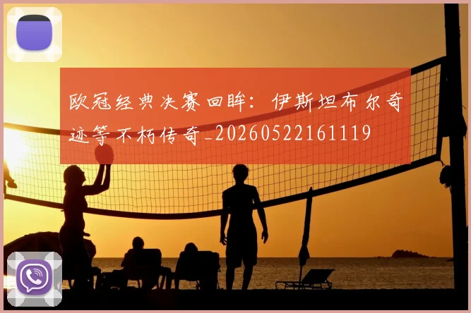 欧冠经典决赛回眸：伊斯坦布尔奇迹等不朽传奇_20260522161119