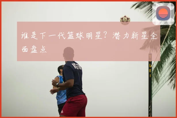 谁是下一代篮球明星?潜力新星全面盘点
