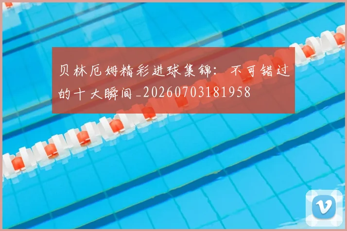 贝林厄姆精彩进球集锦:不可错过的十大瞬间_20260703181958
