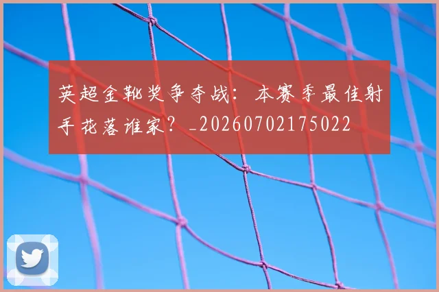英超金靴奖争夺战：本赛季最佳射手花落谁家？_20260702175022
