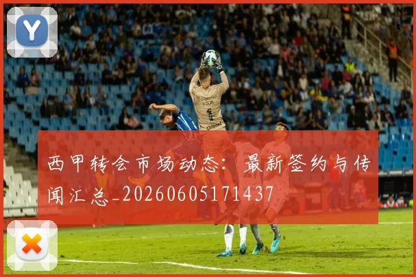 西甲转会市场动态:最新签约与传闻汇总_20260605171437