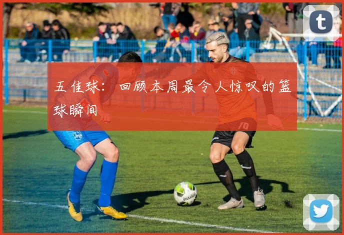 五佳球:回顾本周最令人惊叹的篮球瞬间
