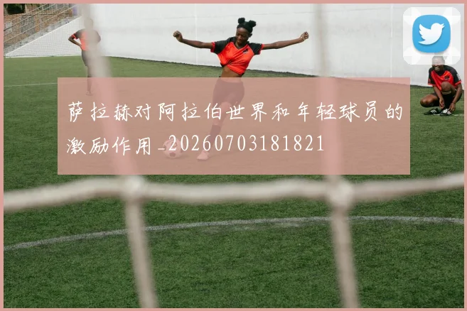 萨拉赫对阿拉伯世界和年轻球员的激励作用_20260703181821
