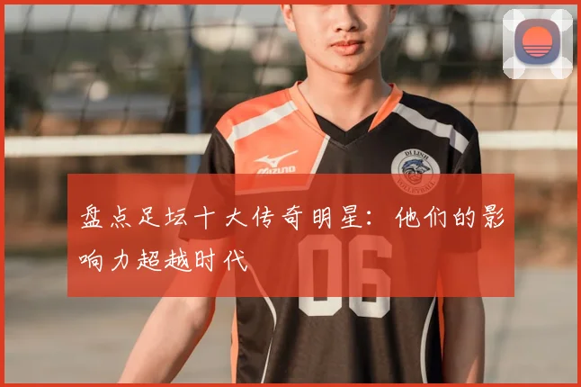 盘点足坛十大传奇明星:他们的影响力超越时代