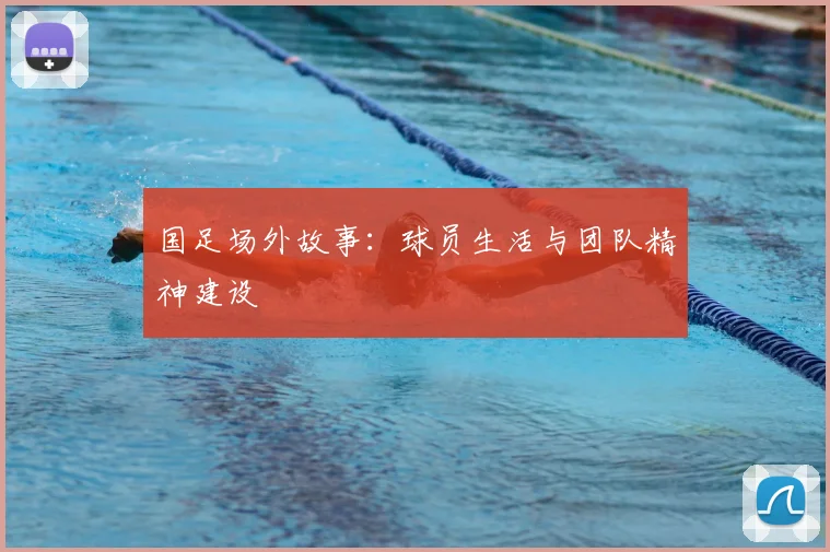国足场外故事：球员生活与团队精神建设