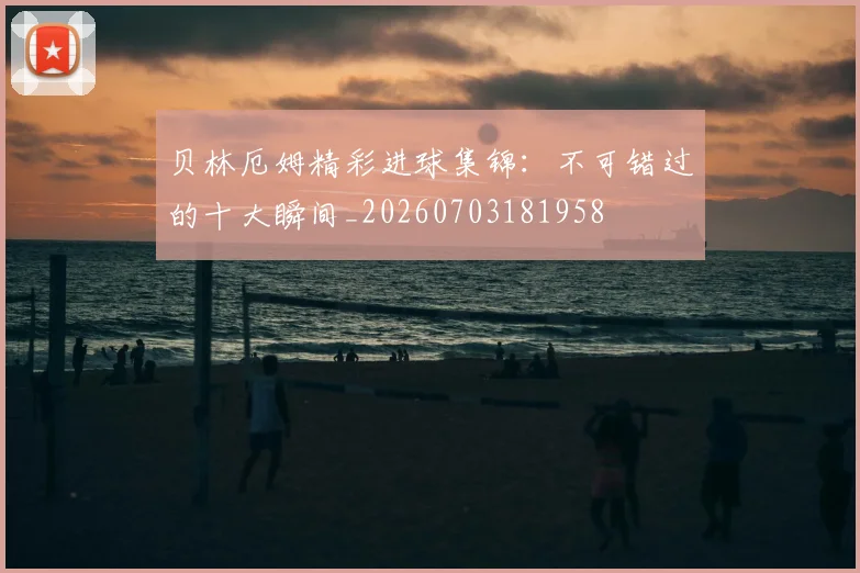 贝林厄姆精彩进球集锦:不可错过的十大瞬间_20260703181958