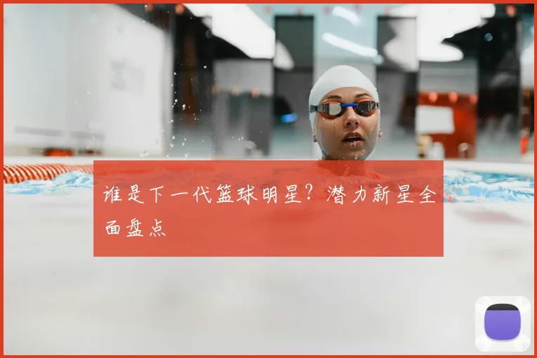 谁是下一代篮球明星?潜力新星全面盘点