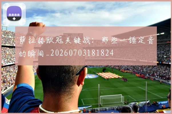 萨拉赫欧冠关键战：那些一锤定音的瞬间_20260703181824
