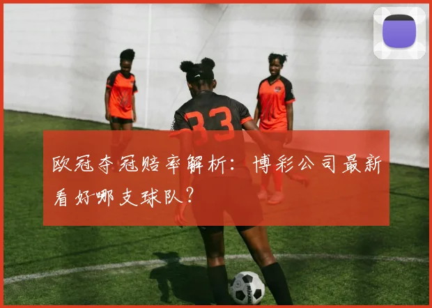 欧冠夺冠赔率解析:博彩公司最新看好哪支球队?
