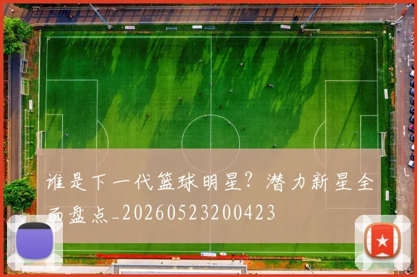 谁是下一代篮球明星?潜力新星全面盘点_20260523200423