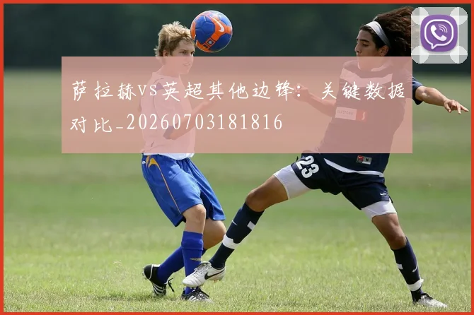 萨拉赫vs英超其他边锋:关键数据对比_20260703181816