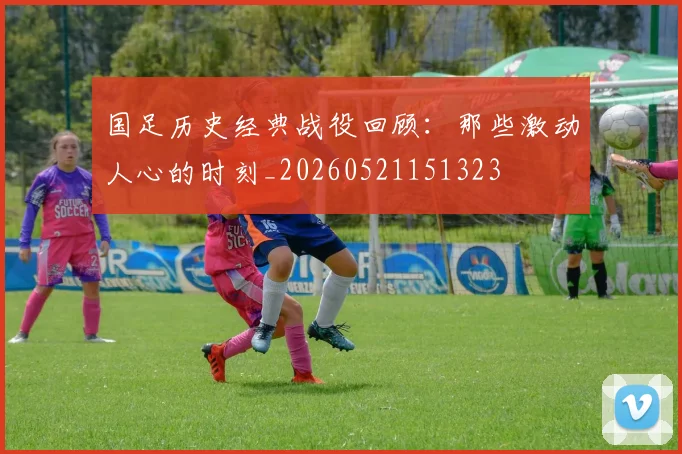 国足历史经典战役回顾:那些激动人心的时刻_20260521151323