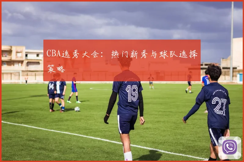 CBA选秀大会:热门新秀与球队选择策略