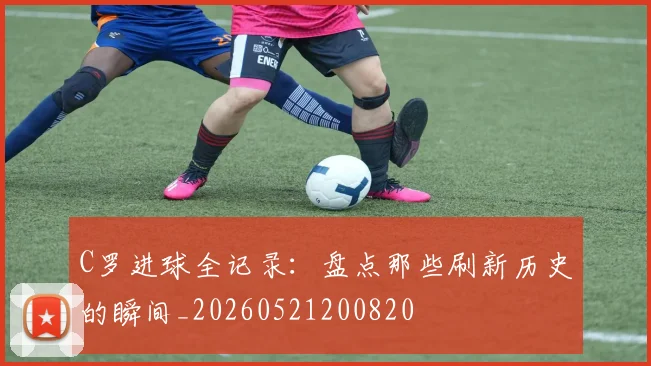 C罗进球全记录：盘点那些刷新历史的瞬间_20260521200820
