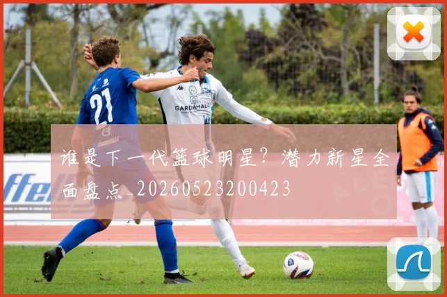 谁是下一代篮球明星?潜力新星全面盘点_20260523200423